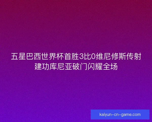 五星巴西世界杯首胜3比0维尼修斯传射建功库尼亚破门闪耀全场